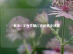解决S7王者荣耀闪退问题全攻略