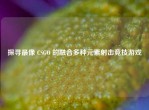 探寻最像 CSGO 的融合多种元素射击竞技游戏