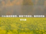 PUBG抽皮肤推荐，解锁个性装扮，畅享游戏抽奖乐趣