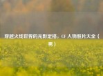 穿越火线世界的光影定格，CF 人物照片大全（男）