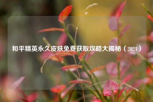和平精英永久皮肤免费获取攻略大揭秘(2021)