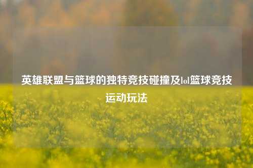 英雄联盟与篮球的独特竞技碰撞及lol篮球竞技运动玩法
