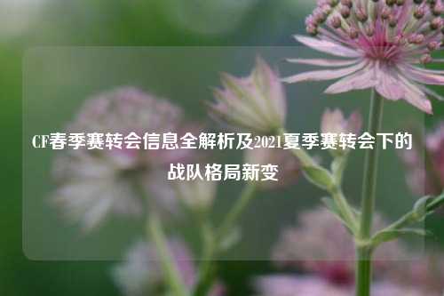 CF春季赛转会信息全解析及2021夏季赛转会下的战队格局新变