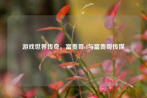 游戏世界传奇,富贵哥cf与富贵哥传媒