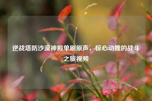 逆战塔防沙漠神殿单刷原声,惊心动魄的战斗之旅视频