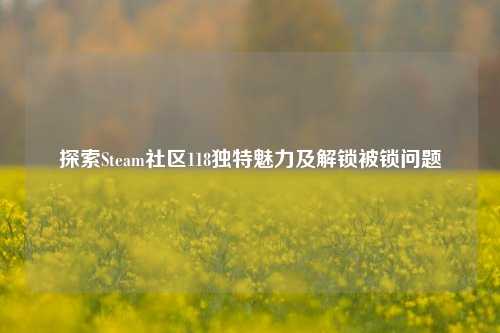 探索Steam社区118独特魅力及解锁被锁问题