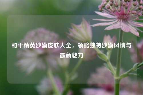和平精英沙漠皮肤大全,领略独特沙漠风情与最新魅力