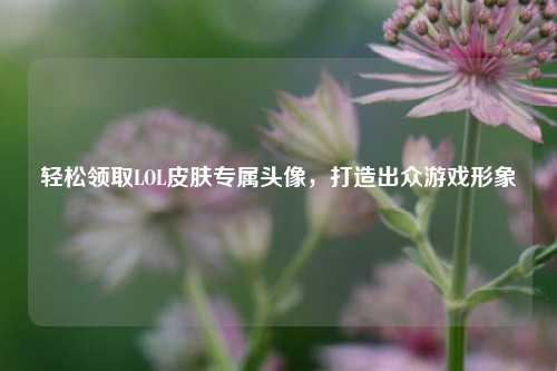 轻松领取LOL皮肤专属头像,打造出众游戏形象