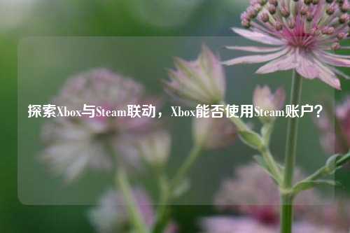 探索Xbox与Steam联动,Xbox能否使用Steam账户?